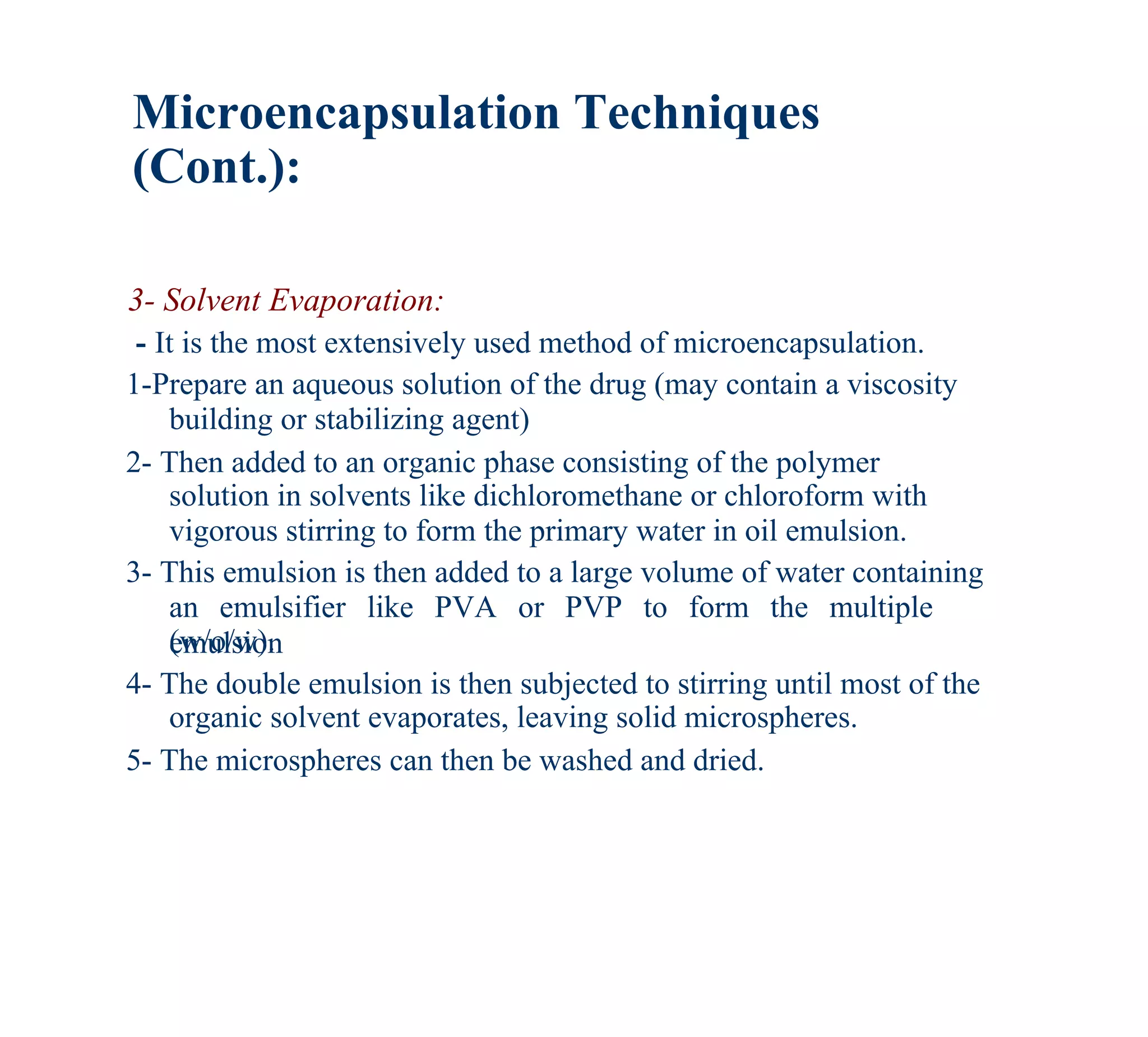 Microencapsulation Techniques
(Cont.):

3- Solvent Evaporation:
 - It is the most extensively used method of microencapsulation.
1-Prepare an aqueous solution of the drug (may contain a viscosity
    building or stabilizing agent)
2- Then added to an organic phase consisting of the polymer
    solution in solvents like dichloromethane or chloroform with
    vigorous stirring to form the primary water in oil emulsion.
3- This emulsion is then added to a large volume of water containing
    an emulsifier like PVA or PVP to form the multiple
    (w/o/w).
    emulsion
4- The double emulsion is then subjected to stirring until most of the
    organic solvent evaporates, leaving solid microspheres.
5- The microspheres can then be washed and dried.
 