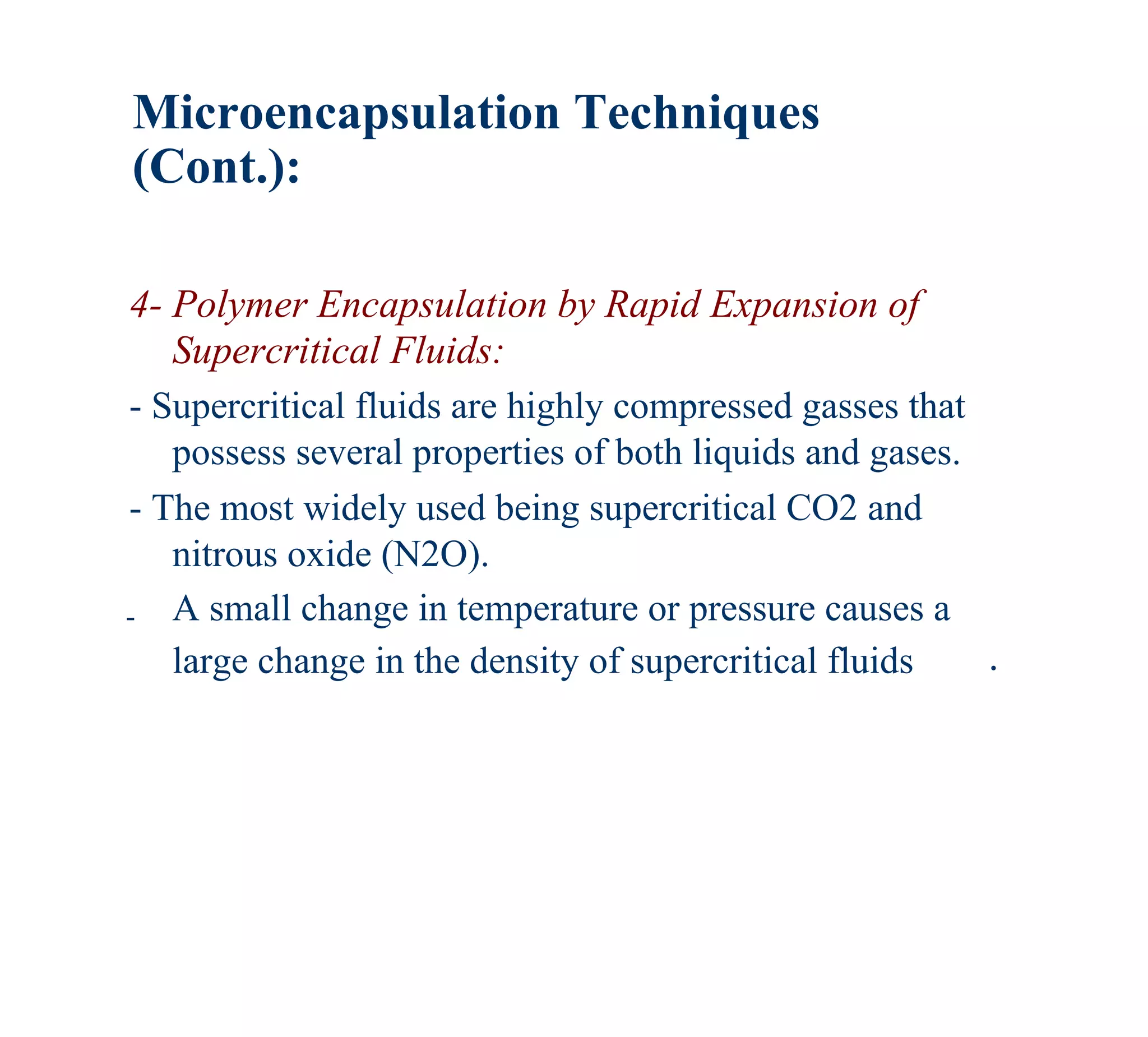 Microencapsulation Techniques
(Cont.):

4- Polymer Encapsulation by Rapid Expansion of
   Supercritical Fluids:
- Supercritical fluids are highly compressed gasses that
   possess several properties of both liquids and gases.
- The most widely used being supercritical CO2 and
   nitrous oxide (N2O).
- A small change in temperature or pressure causes a
   large change in the density of supercritical fluids   .
 