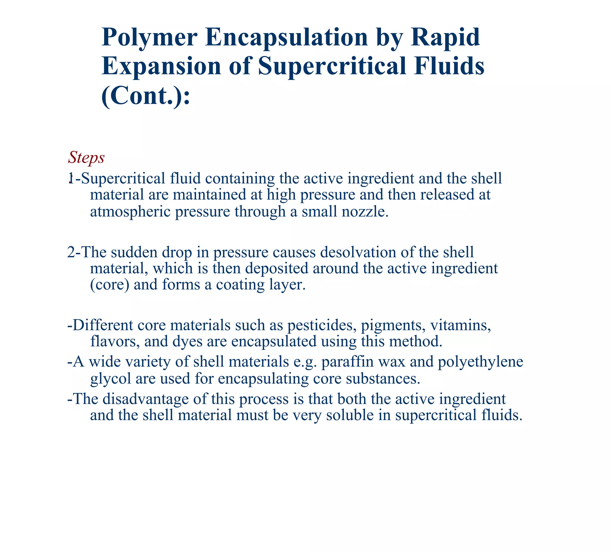 Polymer Encapsulation by Rapid
     Expansion of Supercritical Fluids
     (Cont.):

Steps
:
1-Supercritical fluid containing the active ingredient and the shell
   material are maintained at high pressure and then released at
   atmospheric pressure through a small nozzle.

2-The sudden drop in pressure causes desolvation of the shell
   material, which is then deposited around the active ingredient
   (core) and forms a coating layer.

-Different core materials such as pesticides, pigments, vitamins,
   flavors, and dyes are encapsulated using this method.
-A wide variety of shell materials e.g. paraffin wax and polyethylene
   glycol are used for encapsulating core substances.
-The disadvantage of this process is that both the active ingredient
   and the shell material must be very soluble in supercritical fluids.
 