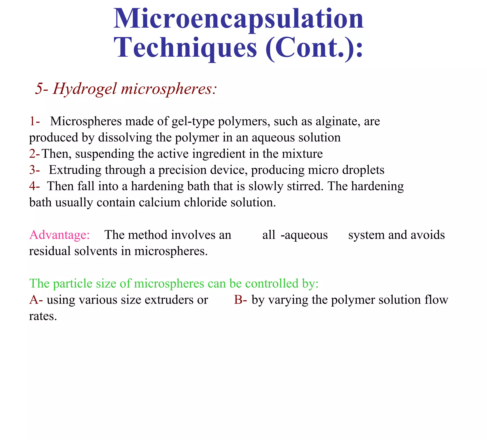 Microencapsulation
                Techniques (Cont.):
 5- Hydrogel microspheres:
1- Microspheres made of gel-type polymers, such as alginate, are
produced by dissolving the polymer in an aqueous solution
2-Then, suspending the active ingredient in the mixture
3- Extruding through a precision device, producing micro droplets
4- Then fall into a hardening bath that is slowly stirred. The hardening
bath usually contain calcium chloride solution.

Advantage: The method involves an           all -aqueous     system and avoids
residual solvents in microspheres.

The particle size of microspheres can be controlled by:
A- using various size extruders or     B- by varying the polymer solution flow
rates.
 