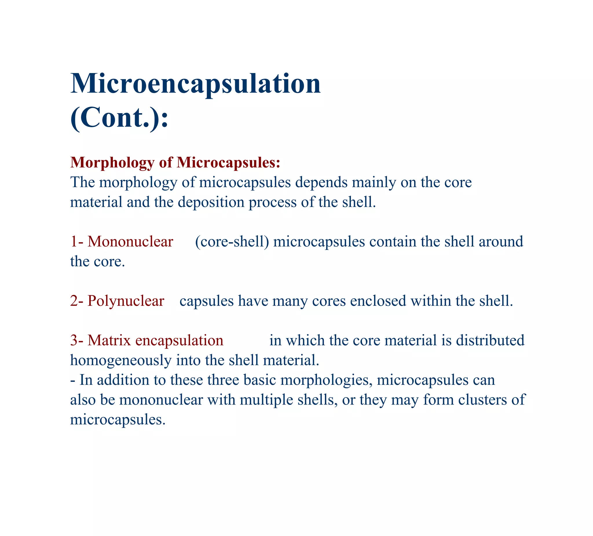 Microencapsulation
(Cont.):
Morphology of Microcapsules:
The morphology of microcapsules depends mainly on the core
material and the deposition process of the shell.

1- Mononuclear      (core-shell) microcapsules contain the shell around
the core.

2- Polynuclear capsules have many cores enclosed within the shell.

3- Matrix encapsulation          in which the core material is distributed
homogeneously into the shell material.
- In addition to these three basic morphologies, microcapsules can
also be mononuclear with multiple shells, or they may form clusters of
microcapsules.
 
