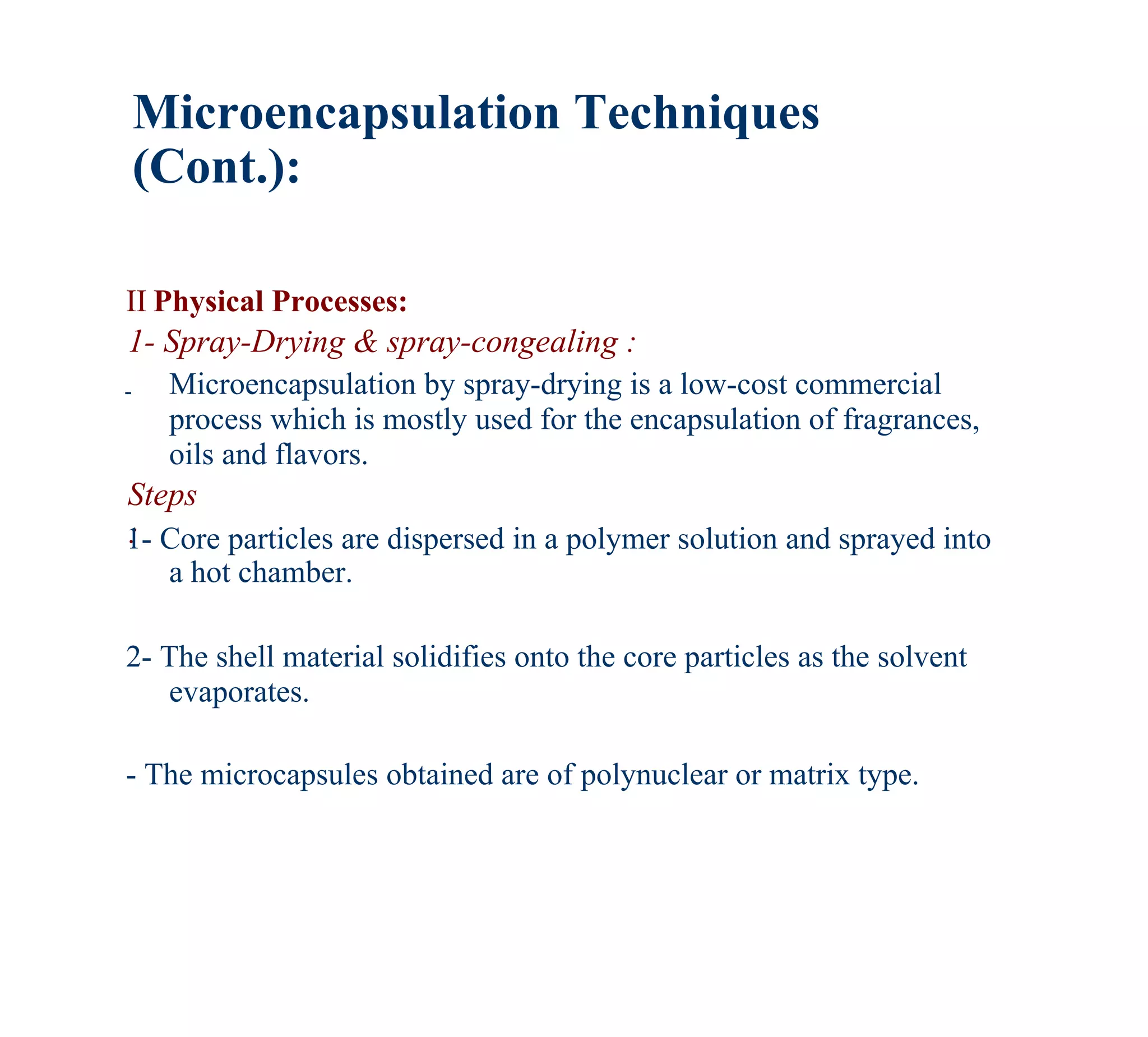 Microencapsulation Techniques
    (Cont.):

II Physical Processes:
1- Spray-Drying & spray-congealing :
-    Microencapsulation by spray-drying is a low-cost commercial
     process which is mostly used for the encapsulation of fragrances,
     oils and flavors.
Steps
:
1- Core particles are dispersed in a polymer solution and sprayed into
     a hot chamber.

2- The shell material solidifies onto the core particles as the solvent
   evaporates.

- The microcapsules obtained are of polynuclear or matrix type.
 