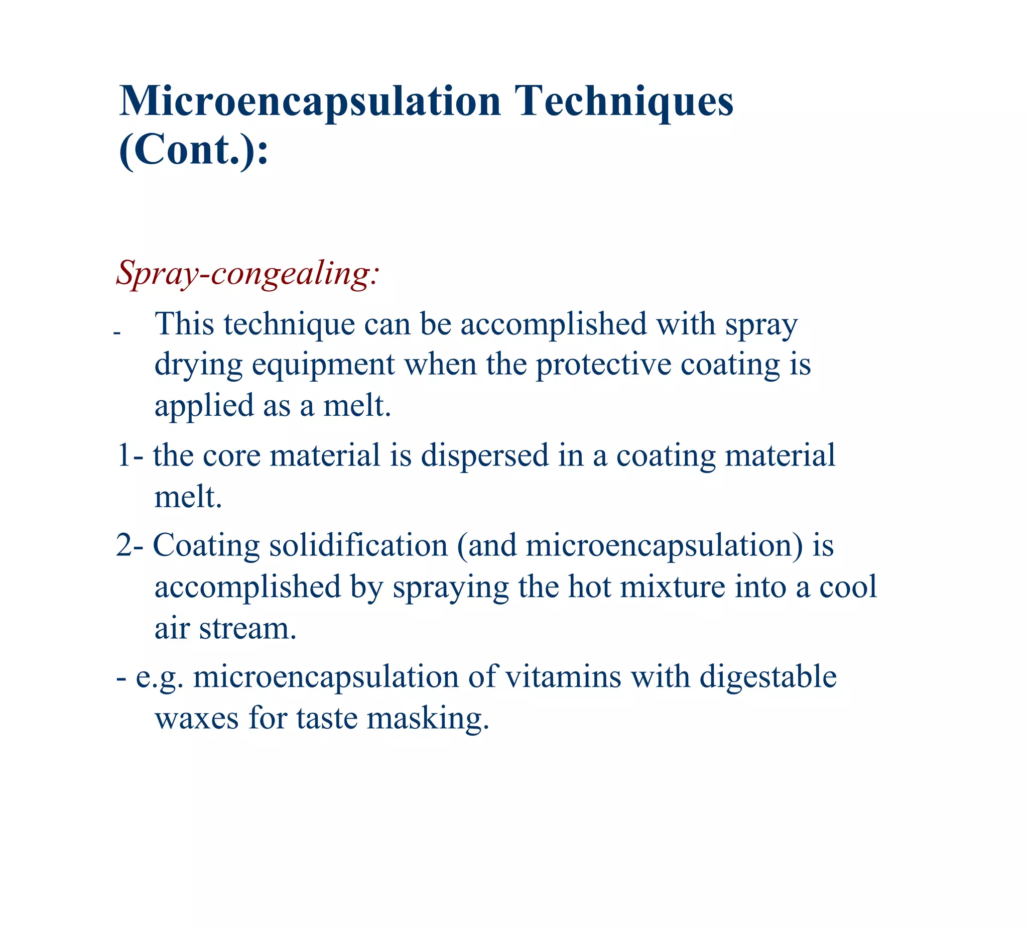 Microencapsulation Techniques
(Cont.):

Spray-congealing:
- This technique can be accomplished with spray
   drying equipment when the protective coating is
   applied as a melt.
1- the core material is dispersed in a coating material
   melt.
2- Coating solidification (and microencapsulation) is
   accomplished by spraying the hot mixture into a cool
   air stream.
- e.g. microencapsulation of vitamins with digestable
   waxes for taste masking.
 