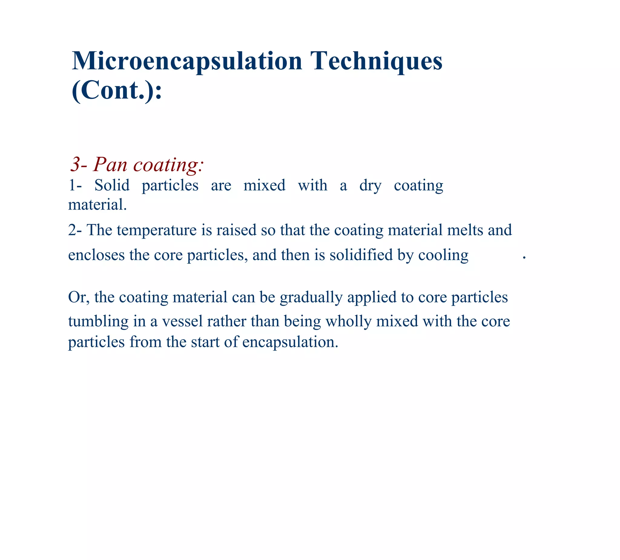 Microencapsulation Techniques
(Cont.):

3- Pan coating:
1- Solid particles are mixed with a dry coating
material.
2- The temperature is raised so that the coating material melts and
encloses the core particles, and then is solidified by cooling        .

Or, the coating material can be gradually applied to core particles
tumbling in a vessel rather than being wholly mixed with the core
particles from the start of encapsulation.
 