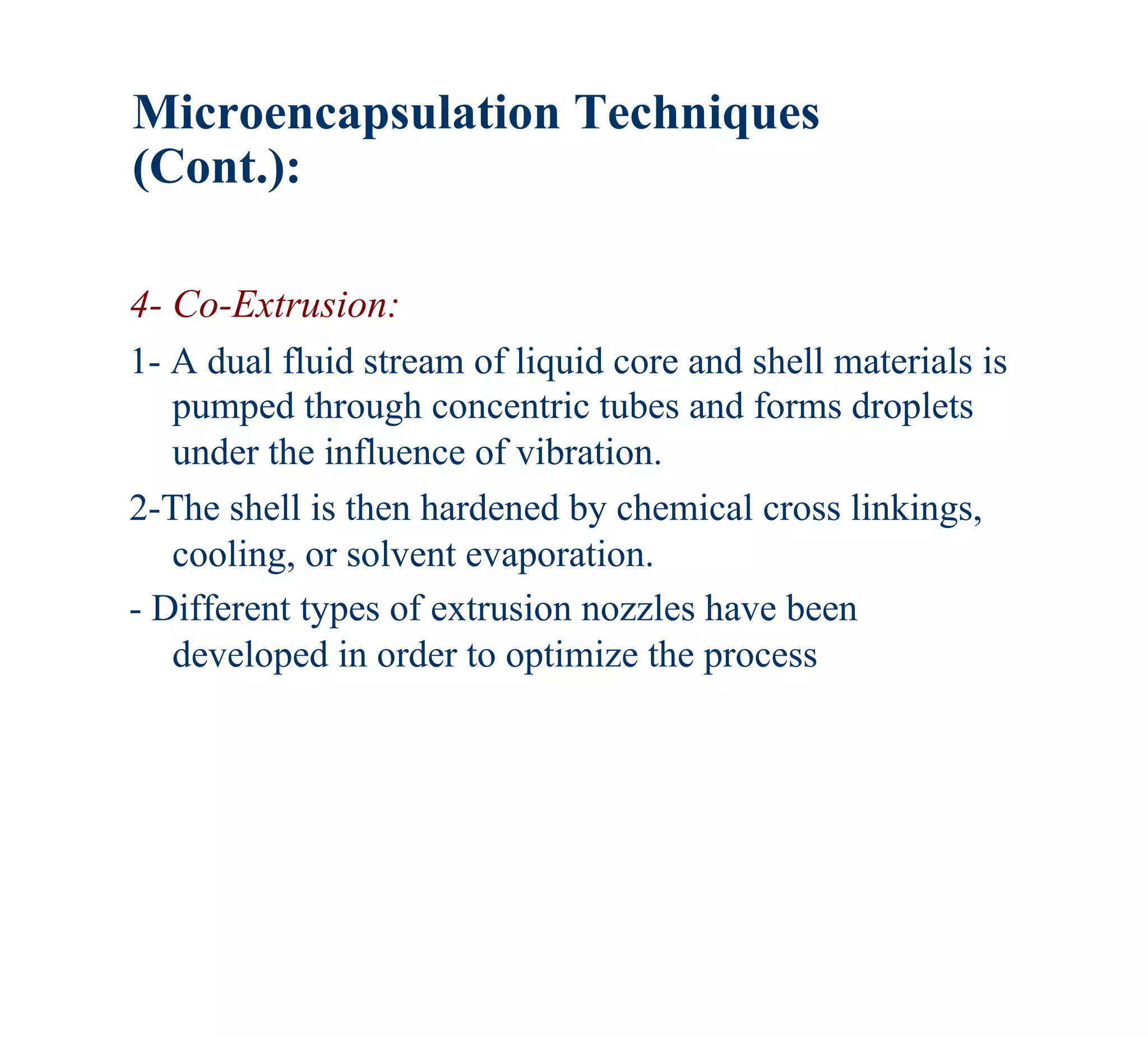 Microencapsulation Techniques
(Cont.):

4- Co-Extrusion:
1- A dual fluid stream of liquid core and shell materials is
   pumped through concentric tubes and forms droplets
   under the influence of vibration.
2-The shell is then hardened by chemical cross linkings,
   cooling, or solvent evaporation.
- Different types of extrusion nozzles have been
   developed in order to optimize the process
 