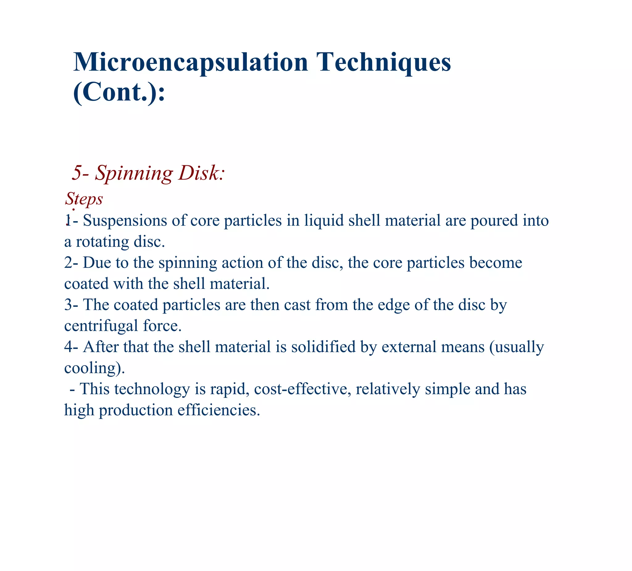 Microencapsulation Techniques
 (Cont.):

 5- Spinning Disk:
Steps
 :
:
1- Suspensions of core particles in liquid shell material are poured into
a rotating disc.
2- Due to the spinning action of the disc, the core particles become
coated with the shell material.
3- The coated particles are then cast from the edge of the disc by
centrifugal force.
4- After that the shell material is solidified by external means (usually
cooling).
 - This technology is rapid, cost-effective, relatively simple and has
high production efficiencies.
 