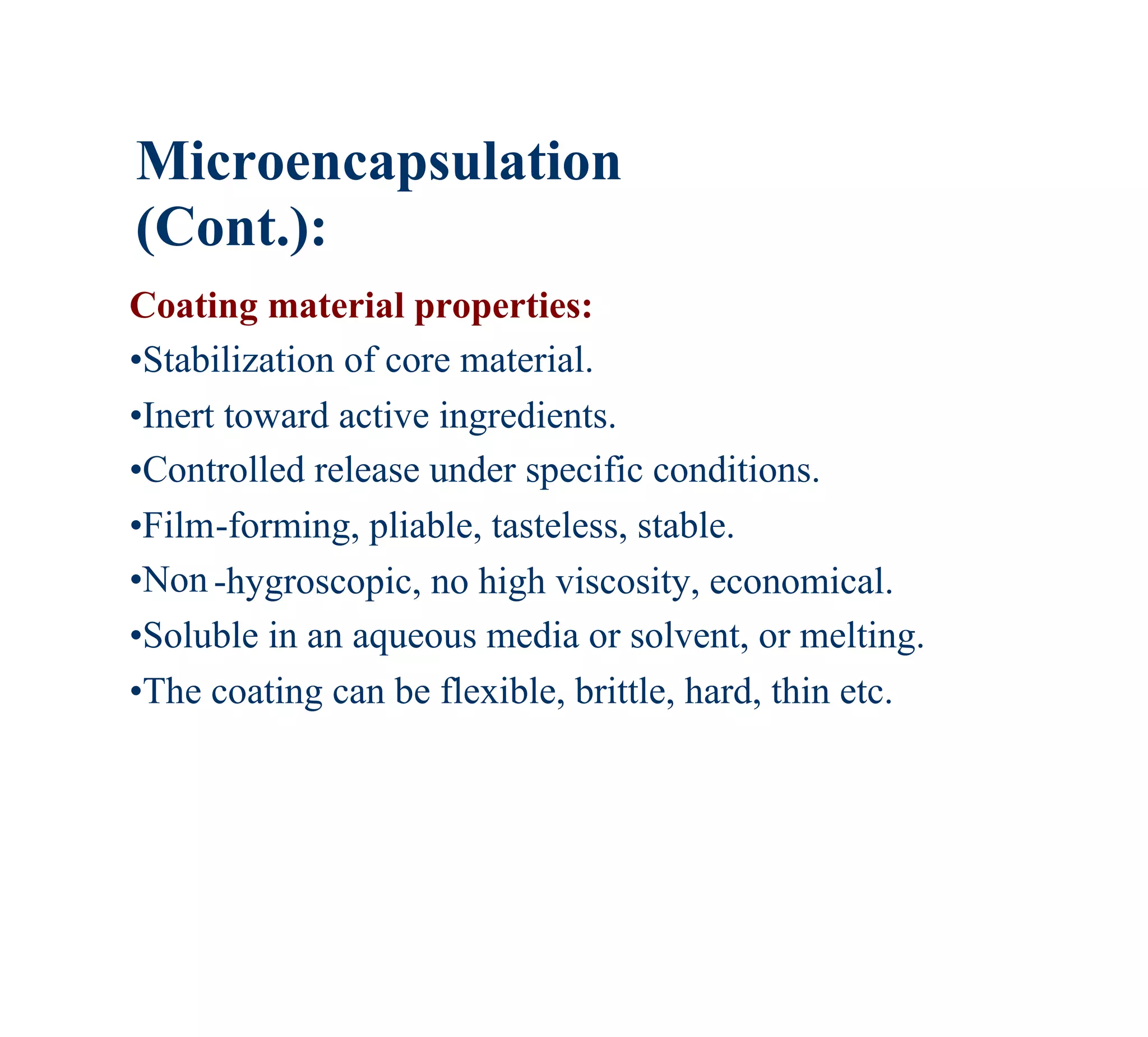 Microencapsulation
(Cont.):
Coating material properties:
•Stabilization of core material.
•Inert toward active ingredients.
•Controlled release under specific conditions.
•Film-forming, pliable, tasteless, stable.
•Non -hygroscopic, no high viscosity, economical.
•Soluble in an aqueous media or solvent, or melting.
•The coating can be flexible, brittle, hard, thin etc.
 