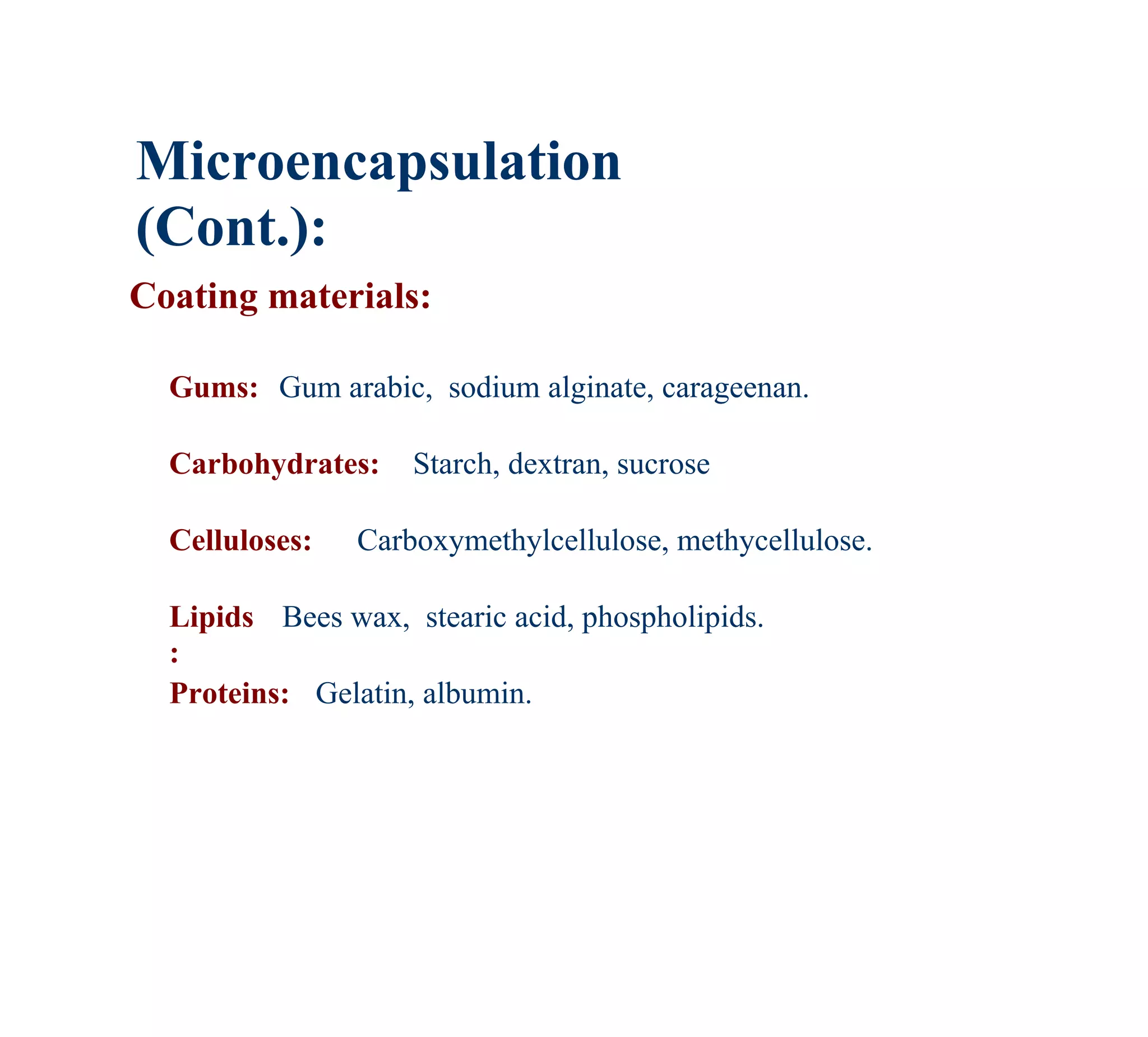 Microencapsulation
(Cont.):
Coating materials:

  Gums: Gum arabic, sodium alginate, carageenan.

  Carbohydrates:    Starch, dextran, sucrose

  Celluloses:   Carboxymethylcellulose, methycellulose.

  Lipids Bees wax, stearic acid, phospholipids.
  :
  Proteins: Gelatin, albumin.
 