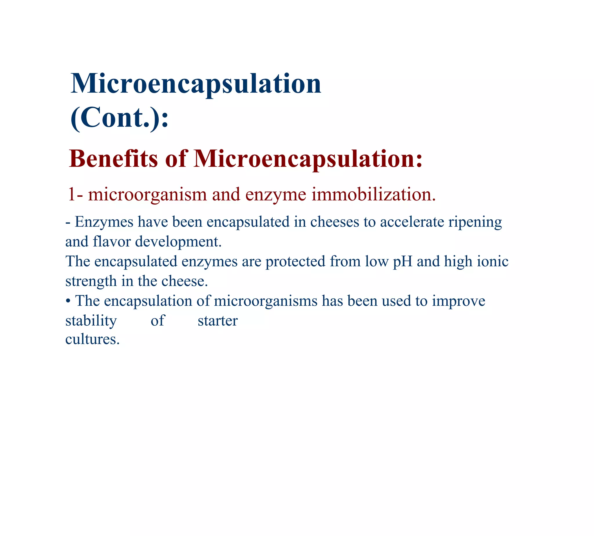 Microencapsulation
(Cont.):
Benefits of Microencapsulation:
1- microorganism and enzyme immobilization.
- Enzymes have been encapsulated in cheeses to accelerate ripening
and flavor development.
The encapsulated enzymes are protected from low pH and high ionic
strength in the cheese.
• The encapsulation of microorganisms has been used to improve
stability     of     starter
cultures.
 