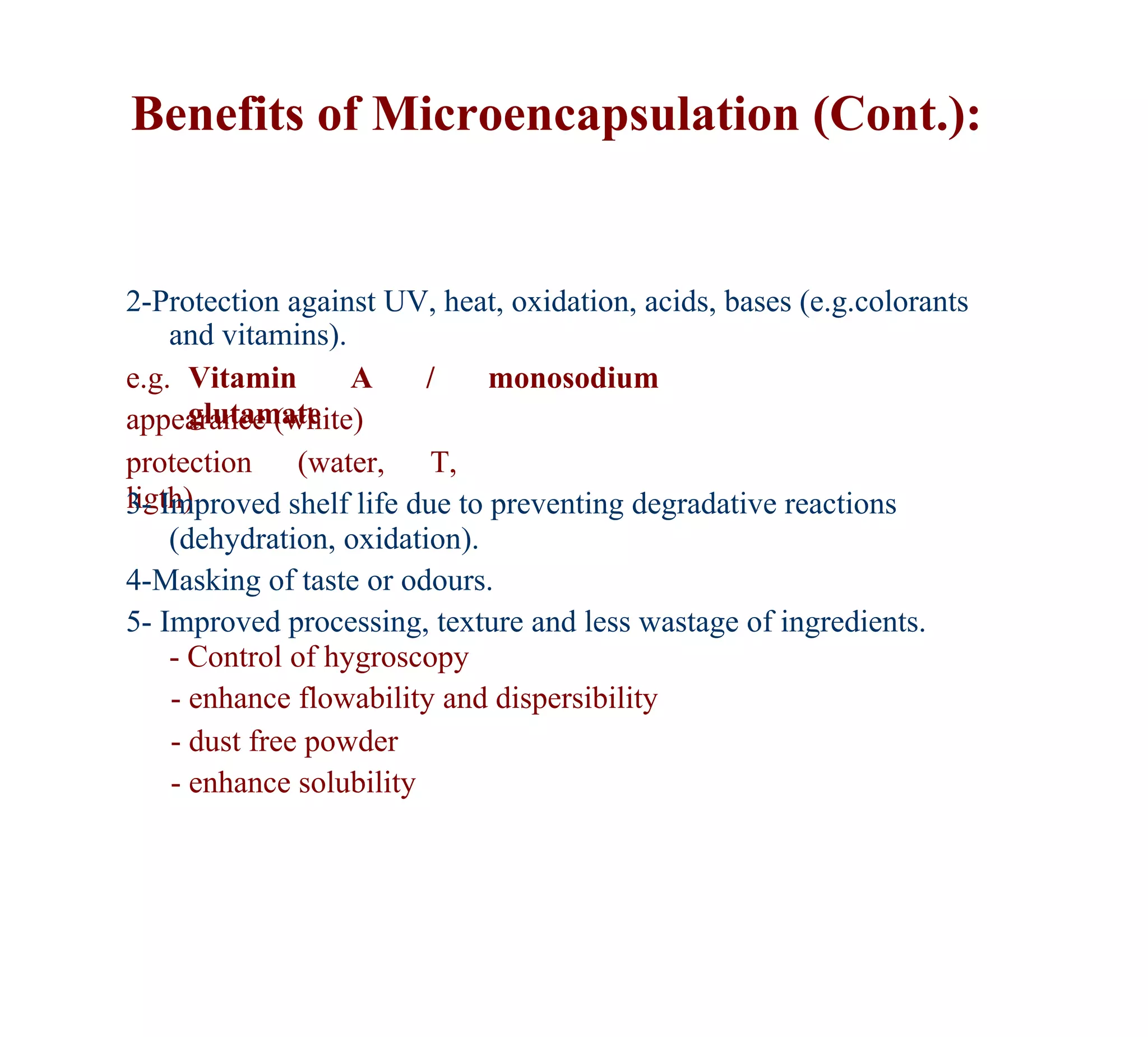 Benefits of Microencapsulation (Cont.):


2-Protection against UV, heat, oxidation, acids, bases (e.g.colorants
    and vitamins).
e.g. Vitamin       A     /    monosodium
      glutamate
appearance (white)
protection (water, T,
ligth)
3- Improved shelf life due to preventing degradative reactions
    (dehydration, oxidation).
4-Masking of taste or odours.
5- Improved processing, texture and less wastage of ingredients.
    - Control of hygroscopy
    - enhance flowability and dispersibility
    - dust free powder
    - enhance solubility
 