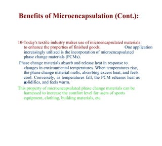 Benefits of Microencapsulation (Cont.):


10-Today's textile industry makes use of microencapsulated materials
   to enhance the properties of finished goods.               One application
   increasingly utilized is the incorporation of microencapsulated
   phase change materials (PCMs).
 Phase change materials absorb and release heat in response to
   changes in environmental temperatures. When temperatures rise,
   the phase change material melts, absorbing excess heat, and feels
   cool. Conversely, as temperatures fall, the PCM releases heat as
   solidifies, and feels warm.
   it
This property of microencapsulated phase change materials can be
   harnessed to increase the comfort level for users of sports
   equipment, clothing, building materials, etc.
 