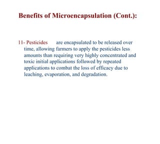 Benefits of Microencapsulation (Cont.):


11- Pesticides     are encapsulated to be released over
  time, allowing farmers to apply the pesticides less
  amounts than requiring very highly concentrated and
  toxic initial applications followed by repeated
  applications to combat the loss of efficacy due to
  leaching, evaporation, and degradation.
 