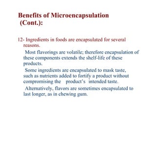 Benefits of Microencapsulation
(Cont.):

12- Ingredients in foods are encapsulated for several
  reasons.
   Most flavorings are volatile; therefore encapsulation of
  these components extends the shelf-life of these
  products.
   Some ingredients are encapsulated to mask taste,
  such as nutrients added to fortify a product without
  compromising the product’s intended taste.
   Alternatively, flavors are sometimes encapsulated to
  last longer, as in chewing gum.
 