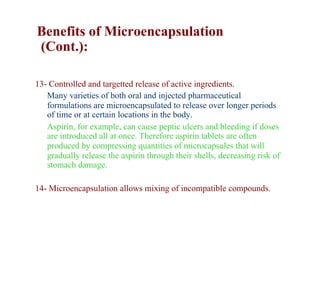 Benefits of Microencapsulation
(Cont.):

13- Controlled and targetted release of active ingredients.
   Many varieties of both oral and injected pharmaceutical
   formulations are microencapsulated to release over longer periods
   of time or at certain locations in the body.
   Aspirin, for example, can cause peptic ulcers and bleeding if doses
   are introduced all at once. Therefore aspirin tablets are often
   produced by compressing quantities of microcapsules that will
   gradually release the aspirin through their shells, decreasing risk of
   stomach damage.

14- Microencapsulation allows mixing of incompatible compounds.
 