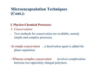 Microencapsulation Techniques
(Cont.):

I. Physico-Chemical Processes:
1- Coacervation:
- Two methods for coacervation are available, namely
   simple and complex processes.

-In simple coacervation , a desolvation agent is added for
   phase separation.

- Whereas complex coacervation     involves complexation
   between two oppositely charged polymers.
 