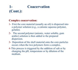 1-                 Coacervation
(Cont.):

Complex coacervation:
1- First the core material (usually an oil) is dispersed into
   a polymer solution (e.g., a cationic aqueous polymer,
   gelatin).
2- The second polymer (anionic, water soluble, gum
   arabic) solution is then added to the prepared
   dispersion.
3- Deposition of the shell material onto the core particles
   occurs when the two polymers form a complex.
4-This process is triggered by the addition of salt or by
   changing the pH, temperature or by dilution of the
   medium.
 