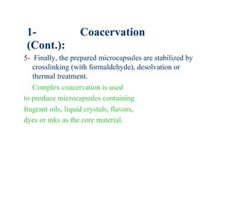 1-               Coacervation
 (Cont.):
5- Finally, the prepared microcapsules are stabilized by
   crosslinking (with formaldehyde), desolvation or
   thermal treatment.
   Complex coacervation is used
to produce microcapsules containing
fragrant oils, liquid crystals, flavors,
dyes or inks as the core material.
 