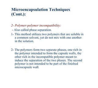 Microencapsulation Techniques
(Cont.):

2- Polymer-polymer incompatibility:
 - Also called phase separation.
1- This method utilizes two polymers that are soluble in
   a common solvent, yet do not mix with one another
   in the solution.

2- The polymers form two separate phases, one rich in
   the polymer intended to form the capsule walls, the
   other rich in the incompatible polymer meant to
   induce the separation of the two phases. The second
   polymer is not intended to be part of the finished
   microcapsule wall.
 