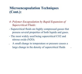 Microencapsulation Techniques
(Cont.):

4- Polymer Encapsulation by Rapid Expansion of
   Supercritical Fluids:
- Supercritical fluids are highly compressed gasses that
   possess several properties of both liquids and gases.
- The most widely used being supercritical CO2 and
   nitrous oxide (N2O).
- A small change in temperature or pressure causes a
   large change in the density of supercritical fluids   .
 