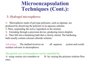 Microencapsulation
                Techniques (Cont.):
 5- Hydrogel microspheres:
1- Microspheres made of gel-type polymers, such as alginate, are
produced by dissolving the polymer in an aqueous solution
2-Then, suspending the active ingredient in the mixture
3- Extruding through a precision device, producing micro droplets
4- Then fall into a hardening bath that is slowly stirred. The hardening
bath usually contain calcium chloride solution.

Advantage: The method involves an           all -aqueous     system and avoids
residual solvents in microspheres.

The particle size of microspheres can be controlled by:
A- using various size extruders or     B- by varying the polymer solution flow
rates.
 