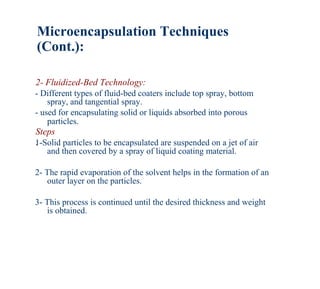 Microencapsulation Techniques
(Cont.):

2- Fluidized-Bed Technology:
- Different types of fluid-bed coaters include top spray, bottom
    spray, and tangential spray.
- used for encapsulating solid or liquids absorbed into porous
    particles.
Steps
:
1-Solid particles to be encapsulated are suspended on a jet of air
   and then covered by a spray of liquid coating material.

2- The rapid evaporation of the solvent helps in the formation of an
   outer layer on the particles.

3- This process is continued until the desired thickness and weight
   is obtained.
 