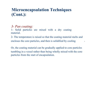 Microencapsulation Techniques
(Cont.):

3- Pan coating:
1- Solid particles are mixed with a dry coating
material.
2- The temperature is raised so that the coating material melts and
encloses the core particles, and then is solidified by cooling        .

Or, the coating material can be gradually applied to core particles
tumbling in a vessel rather than being wholly mixed with the core
particles from the start of encapsulation.
 