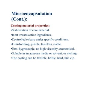 Microencapsulation
(Cont.):
Coating material properties:
•Stabilization of core material.
•Inert toward active ingredients.
•Controlled release under specific conditions.
•Film-forming, pliable, tasteless, stable.
•Non -hygroscopic, no high viscosity, economical.
•Soluble in an aqueous media or solvent, or melting.
•The coating can be flexible, brittle, hard, thin etc.
 