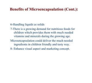 Benefits of Microencapsulation (Cont.):


6-Handling liquids as solids
7-There is a growing demand for nutritious foods for
   children which provides them with much needed
   vitamins and minerals during the growing age.
Microencapsulation could deliver the much needed
   ingredients in children friendly and tasty way.
8- Enhance visual aspect and marketing concept.
 