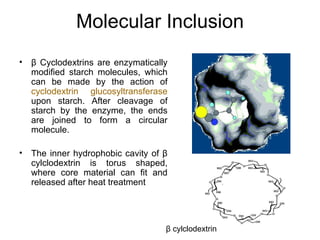 Molecular Inclusion
•   β Cyclodextrins are enzymatically
    modified starch molecules, which
    can be made by the action of
    cyclodextrin glucosyltransferase
    upon starch. After cleavage of
    starch by the enzyme, the ends
    are joined to form a circular
    molecule.

•   The inner hydrophobic cavity of β
    cylclodextrin is torus shaped,
    where core material can fit and
    released after heat treatment




                                    β cylclodextrin
 