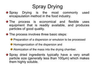 Spray Drying
Spray Drying is the most commonly                     used
encapsulation method in the food industry.
The process is economical and flexible uses
equipment that is readily available, and produces
particles of good quality.
The process involves three basic steps:
  Preparation of a dispersion or emulsion to be processed
  Homogenization of the dispersion and
  Atomization of the mass into the drying chamber.
Spray dried ingredients typically have a very small
particle size (generally less than 100µm) which makes
them highly soluble.
 