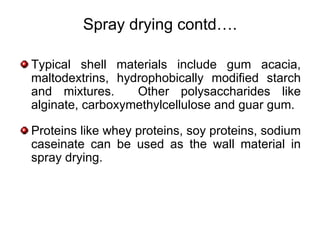 Spray drying contd….

Typical shell materials include gum acacia,
maltodextrins, hydrophobically modified starch
and mixtures.     Other polysaccharides like
alginate, carboxymethylcellulose and guar gum.

Proteins like whey proteins, soy proteins, sodium
caseinate can be used as the wall material in
spray drying.
 
