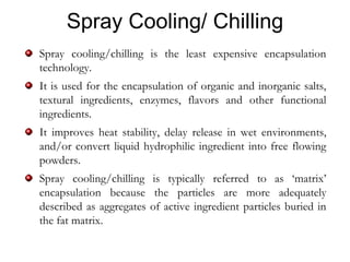 Spray Cooling/ Chilling
Spray cooling/chilling is the least expensive encapsulation
technology.
It is used for the encapsulation of organic and inorganic salts,
textural ingredients, enzymes, flavors and other functional
ingredients.
It improves heat stability, delay release in wet environments,
and/or convert liquid hydrophilic ingredient into free flowing
powders.
Spray cooling/chilling is typically referred to as ‘matrix’
encapsulation because the particles are more adequately
described as aggregates of active ingredient particles buried in
the fat matrix.
 