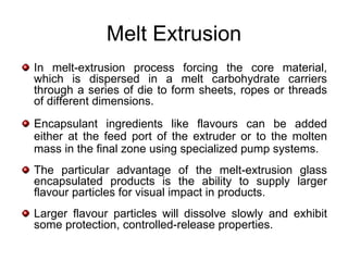 Melt Extrusion
In melt-extrusion process forcing the core material,
which is dispersed in a melt carbohydrate carriers
through a series of die to form sheets, ropes or threads
of different dimensions.
Encapsulant ingredients like flavours can be added
either at the feed port of the extruder or to the molten
mass in the final zone using specialized pump systems.
The particular advantage of the melt-extrusion glass
encapsulated products is the ability to supply larger
flavour particles for visual impact in products.
Larger flavour particles will dissolve slowly and exhibit
some protection, controlled-release properties.
 