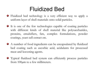Fluidized Bed
Fluidized bed technology is a very efficient way to apply a
uniform layer of shell materials onto solid particles.

It is one of the few technologies capable of coating particles
with different kinds of shell material like polysaccharides,
proteins, emulsifiers, fats, complex formulations, powder
coatings, yeast cell extract etc.

A number of food ingredients can be encapsulated by fluidized
bed coating such as ascorbic acid, acidulants for processed
meat and leavening agents.

Typical fluidized bed system can efficiently process particles
from 100µm to a few millimeters.
 