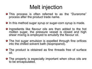 Melt injection
This process is often referred to as the “Durarome”
process after the product trade name.
In this method sugar syrup or sugar-corn syrup is made.
Ingredients like flavour oils are then added to the hot
molten sugar, the pressure vessel is closed and high
shear mixing is employed to emulsify the flavour oil.
The hot sugar emulsion is expelled through fine orifices
into the chilled solvent bath (Isopropanol).
The product is obtained as fine threads free of surface
oil.
The property is especially important when citrus oils are
to be encapsulated.
 