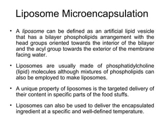 Liposome Microencapsulation
• A liposome can be defined as an artificial lipid vesicle
  that has a bilayer phospholipids arrangement with the
  head groups oriented towards the interior of the bilayer
  and the acyl group towards the exterior of the membrane
  facing water.
• Liposomes are usually made of phosphatidylcholine
  (lipid) molecules although mixtures of phospholipids can
  also be employed to make liposomes.
• A unique property of liposomes is the targeted delivery of
  their content in specific parts of the food stuffs.
• Liposomes can also be used to deliver the encapsulated
  ingredient at a specific and well-defined temperature.
 