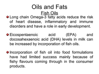 Oils and Fats
                  Fish Oils
Long chain Omega-3 fatty acids reduce the risk
of heart disease, inflammatory and immune
disorders and have a role in early development.

Eicospentaenoic       acid       (EPA)      and
docosahexaenoic acid (DHA) levels in milk can
be increased by incorporation of fish oils.

Incorporation of fish oil into food formulations
have had limited success mainly because of
fishy flavours coming through in the consumer
products.
 