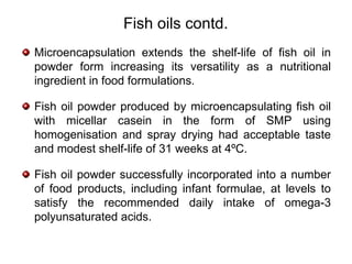 Fish oils contd.
Microencapsulation extends the shelf-life of fish oil in
powder form increasing its versatility as a nutritional
ingredient in food formulations.

Fish oil powder produced by microencapsulating fish oil
with micellar casein in the form of SMP using
homogenisation and spray drying had acceptable taste
and modest shelf-life of 31 weeks at 4ºC.

Fish oil powder successfully incorporated into a number
of food products, including infant formulae, at levels to
satisfy the recommended daily intake of omega-3
polyunsaturated acids.
 
