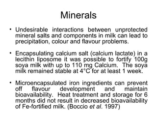 Minerals
• Undesirable interactions between unprotected
  mineral salts and components in milk can lead to
  precipitation, colour and flavour problems.
• Encapsulating calcium salt (calcium lactate) in a
  lecithin liposome it was possible to fortify 100g
  soya milk with up to 110 mg Calcium. The soya
  milk remained stable at 4°C for at least 1 week.
• Microencapsulated iron ingredients can prevent
  off   flavour     development        and   maintain
  bioavailability. Heat treatment and storage for 6
  months did not result in decreased bioavailability
  of Fe-fortified milk. (Boccio et al. 1997)
 