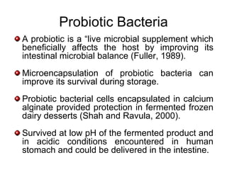 Probiotic Bacteria
A probiotic is a “live microbial supplement which
beneficially affects the host by improving its
intestinal microbial balance (Fuller, 1989).
Microencapsulation of probiotic bacteria can
improve its survival during storage.
Probiotic bacterial cells encapsulated in calcium
alginate provided protection in fermented frozen
dairy desserts (Shah and Ravula, 2000).
Survived at low pH of the fermented product and
in acidic conditions encountered in human
stomach and could be delivered in the intestine.
 