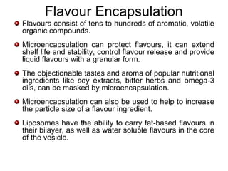 Flavour Encapsulation
Flavours consist of tens to hundreds of aromatic, volatile
organic compounds.
Microencapsulation can protect flavours, it can extend
shelf life and stability, control flavour release and provide
liquid flavours with a granular form.
The objectionable tastes and aroma of popular nutritional
ingredients like soy extracts, bitter herbs and omega-3
oils, can be masked by microencapsulation.
Microencapsulation can also be used to help to increase
the particle size of a flavour ingredient.
Liposomes have the ability to carry fat-based flavours in
their bilayer, as well as water soluble flavours in the core
of the vesicle.
 