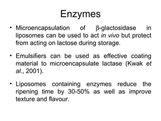 Enzymes
• Microencapsulation     of    β-glactosidase   in
  liposomes can be used to act in vivo but protect
  from acting on lactose during storage.

• Emulsifiers can be used as effective coating
  material to microencapsulate lactase (Kwak et
  al., 2001).

• Liposomes containing enzymes reduce the
  ripening time by 30-50% as well as improve
  texture and flavour.
 