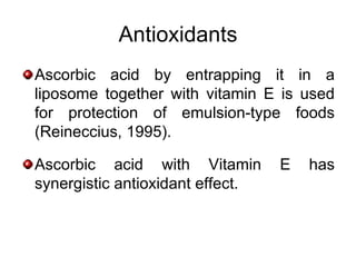 Antioxidants
Ascorbic acid by entrapping it in a
liposome together with vitamin E is used
for protection of emulsion-type foods
(Reineccius, 1995).

Ascorbic acid with Vitamin        E   has
synergistic antioxidant effect.
 