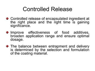 Controlled Release
Controlled release of encapsulated ingredient at
the right place and the right time is gaining
significance.
Improve effectiveness of food additives,
broaden application range and ensure optimal
dosage.
The balance between entrapment and delivery
is determined by the selection and formulation
of the coating material.
 