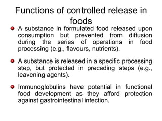 Functions of controlled release in
              foods
A substance in formulated food released upon
consumption but prevented from diffusion
during the series of operations in food
processing (e.g., flavours, nutrients).
A substance is released in a specific processing
step, but protected in preceding steps (e.g.,
leavening agents).
Immunoglobulins have potential in functional
food development as they afford protection
against gastrointestinal infection.
 