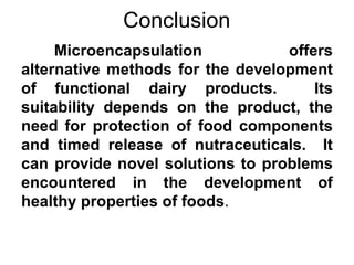 Conclusion
     Microencapsulation           offers
alternative methods for the development
of functional dairy products.         Its
suitability depends on the product, the
need for protection of food components
and timed release of nutraceuticals. It
can provide novel solutions to problems
encountered in the development of
healthy properties of foods.
 