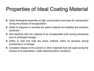 Properties of Ideal Coating Material
 Good rheological properties at high concentration and easy for manipulation
 during the process of encapsulation.
 Ability to disperse or emulsify the active material and stabilize the emulsion
 produced.
 Non-reactivity with the material to be encapsulated both during processing
 and on prolonged storage.
 Ability to seal and hold the active material within its structure during
 processing or in storage.
 Complete release of the solvent or other materials that are used during the
 process of encapsulation, under desolvenization conditions.
 