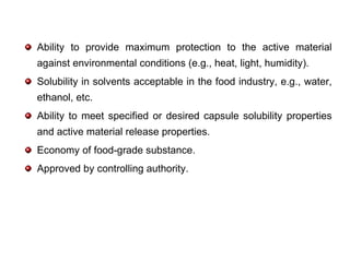 Ability to provide maximum protection to the active material
against environmental conditions (e.g., heat, light, humidity).
Solubility in solvents acceptable in the food industry, e.g., water,
ethanol, etc.
Ability to meet specified or desired capsule solubility properties
and active material release properties.
Economy of food-grade substance.
Approved by controlling authority.
 