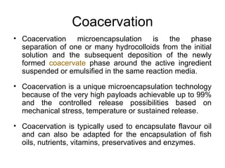Coacervation
• Coacervation microencapsulation is the phase
  separation of one or many hydrocolloids from the initial
  solution and the subsequent deposition of the newly
  formed coacervate phase around the active ingredient
  suspended or emulsified in the same reaction media.

• Coacervation is a unique microencapsulation technology
  because of the very high payloads achievable up to 99%
  and the controlled release possibilities based on
  mechanical stress, temperature or sustained release.

• Coacervation is typically used to encapsulate flavour oil
  and can also be adapted for the encapsulation of fish
  oils, nutrients, vitamins, preservatives and enzymes.
 