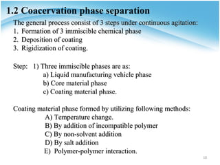 1.2 Coacervation phase separation
 The general process consist of 3 steps under continuous agitation:
 1. Formation of 3 immiscible chemical phase
 2. Deposition of coating
 3. Rigidization of coating.

 Step: 1) Three immiscible phases are as:
           a) Liquid manufacturing vehicle phase
           b) Core material phase
           c) Coating material phase.

 Coating material phase formed by utilizing following methods:
           A) Temperature change.
           B) By addition of incompatible polymer
           C) By non-solvent addition
           D) By salt addition
          E) Polymer-polymer interaction.
                                                                      10
 